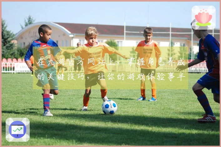 在九游官方网站上，掌握角色养成的关键技巧，让你的游戏体验事半功倍！