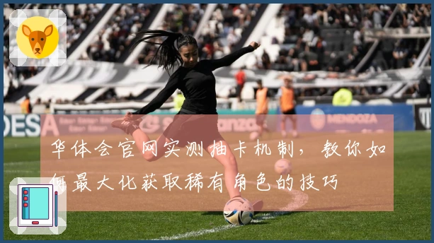 华体会官网实测抽卡机制，教你如何最大化获取稀有角色的技巧